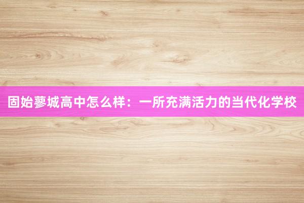 固始蓼城高中怎么样：一所充满活力的当代化学校